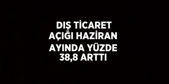 DIŞ TİCARET AÇIĞI HAZİRAN AYINDA YÜZDE 38,8 ARTTI