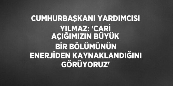 CUMHURBAŞKANI YARDIMCISI YILMAZ: ‘CARİ AÇIĞIMIZIN BÜYÜK BİR BÖLÜMÜNÜN ENERJİDEN KAYNAKLANDIĞINI GÖRÜYORUZ’