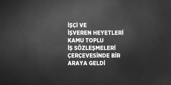İŞÇİ VE İŞVEREN HEYETLERİ KAMU TOPLU İŞ SÖZLEŞMELERİ ÇERÇEVESİNDE BİR ARAYA GELDİ