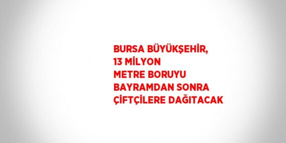 BURSA BÜYÜKŞEHİR, 13 MİLYON METRE BORUYU BAYRAMDAN SONRA ÇİFTÇİLERE DAĞITACAK