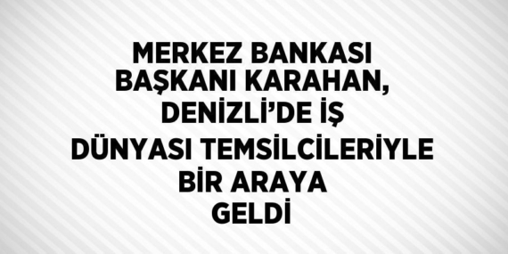 MERKEZ BANKASI BAŞKANI KARAHAN, DENİZLİ’DE İŞ DÜNYASI TEMSİLCİLERİYLE BİR ARAYA GELDİ