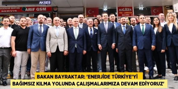 BAKAN BAYRAKTAR: “ENERJİDE TÜRKİYE’Yİ   BAĞIMSIZ KILMA YOLUNDA ÇALIŞMALARIMIZA DEVAM EDİYORUZ”
