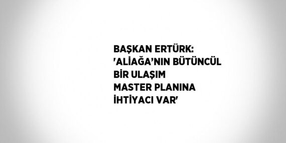 BAŞKAN ERTÜRK: ‘ALİAĞA’NIN BÜTÜNCÜL BİR ULAŞIM MASTER PLANINA İHTİYACI VAR’