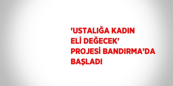 ‘USTALIĞA KADIN ELİ DEĞECEK’ PROJESİ BANDIRMA’DA BAŞLADI