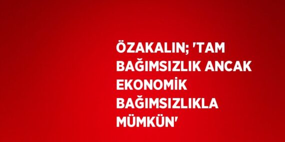 ÖZAKALIN; ‘TAM BAĞIMSIZLIK ANCAK EKONOMİK BAĞIMSIZLIKLA MÜMKÜN’