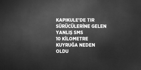 KAPIKULE’DE TIR SÜRÜCÜLERİNE GELEN YANLIŞ SMS 10 KİLOMETRE KUYRUĞA NEDEN OLDU