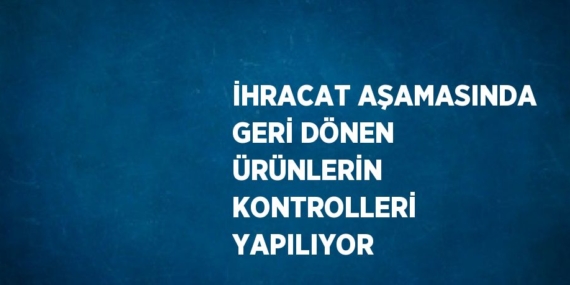 İHRACAT AŞAMASINDA GERİ DÖNEN ÜRÜNLERİN KONTROLLERİ YAPILIYOR