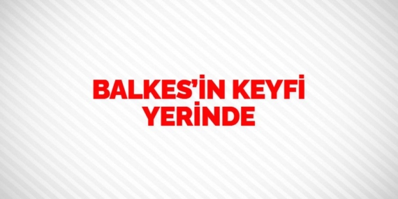 BALKES’İN KEYFİ YERİNDE