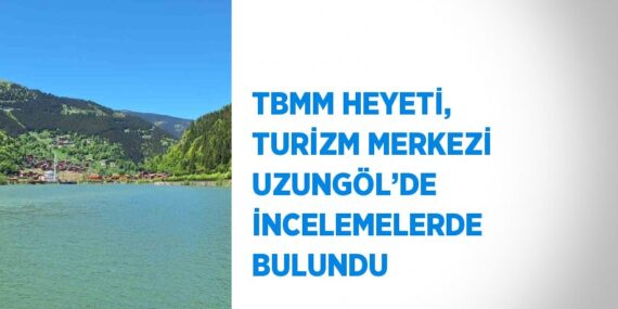 TBMM HEYETİ, TURİZM MERKEZİ UZUNGÖL’DE İNCELEMELERDE BULUNDU