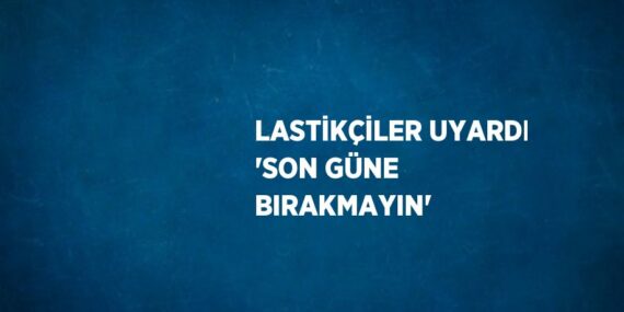 LASTİKÇİLER UYARDI ‘SON GÜNE BIRAKMAYIN’