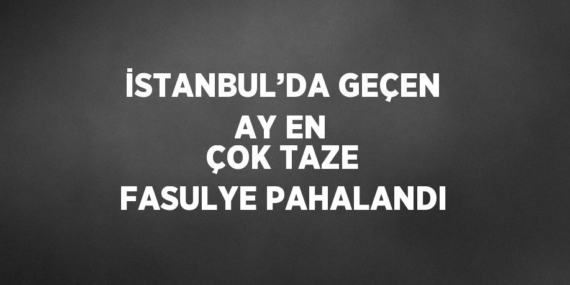 İSTANBUL’DA GEÇEN AY EN ÇOK TAZE FASULYE PAHALANDI