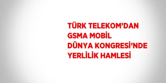 TÜRK TELEKOM’DAN GSMA MOBİL DÜNYA KONGRESİ’NDE YERLİLİK HAMLESİ