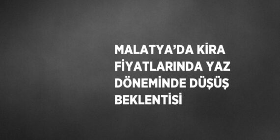 MALATYA’DA KİRA FİYATLARINDA YAZ DÖNEMİNDE DÜŞÜŞ BEKLENTİSİ
