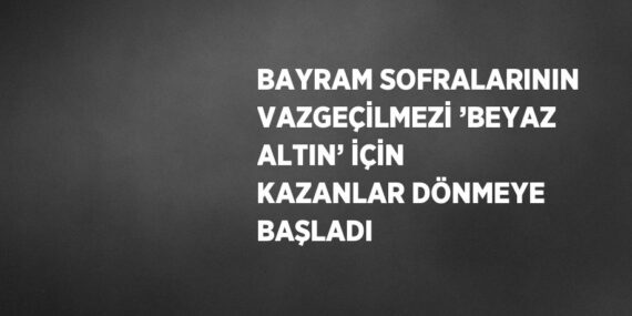 BAYRAM SOFRALARININ VAZGEÇİLMEZİ ’BEYAZ ALTIN’ İÇİN KAZANLAR DÖNMEYE BAŞLADI