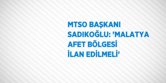 MTSO BAŞKANI SADIKOĞLU: ‘MALATYA AFET BÖLGESİ İLAN EDİLMELİ’