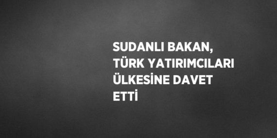 SUDANLI BAKAN, TÜRK YATIRIMCILARI ÜLKESİNE DAVET ETTİ