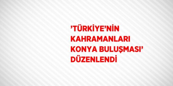 ’TÜRKİYE’NİN KAHRAMANLARI KONYA BULUŞMASI’ DÜZENLENDİ