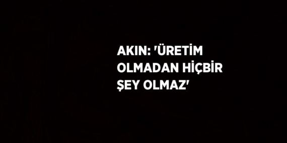 AKIN: ‘ÜRETİM OLMADAN HİÇBİR ŞEY OLMAZ’