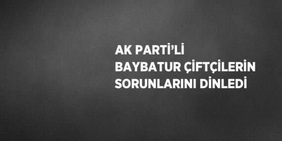 AK PARTİ’Lİ BAYBATUR ÇİFTÇİLERİN SORUNLARINI DİNLEDİ