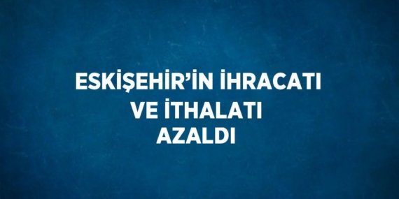 ESKİŞEHİR’İN İHRACATI VE İTHALATI AZALDI