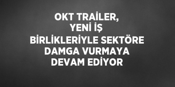 OKT TRAİLER, YENİ İŞ BİRLİKLERİYLE SEKTÖRE DAMGA VURMAYA DEVAM EDİYOR