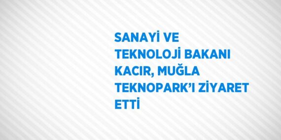 SANAYİ VE TEKNOLOJİ BAKANI KACIR, MUĞLA TEKNOPARK’I ZİYARET ETTİ