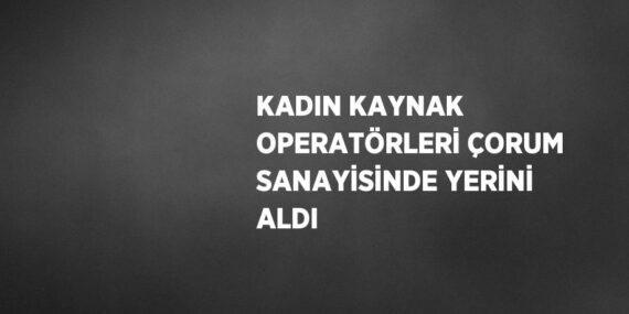 KADIN KAYNAK OPERATÖRLERİ ÇORUM SANAYİSİNDE YERİNİ ALDI