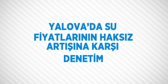 YALOVA’DA SU FİYATLARININ HAKSIZ ARTIŞINA KARŞI DENETİM