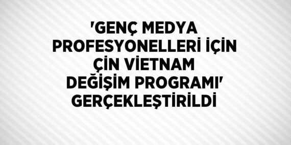‘GENÇ MEDYA PROFESYONELLERİ İÇİN ÇİN VİETNAM DEĞİŞİM PROGRAMI’ GERÇEKLEŞTİRİLDİ