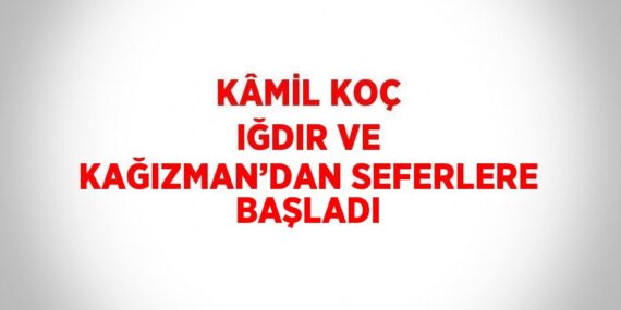 KÂMİL KOÇ IĞDIR VE KAĞIZMAN’DAN SEFERLERE BAŞLADI
