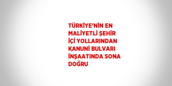 TÜRKİYE’NİN EN MALİYETLİ ŞEHİR İÇİ YOLLARINDAN KANUNİ BULVARI İNŞAATINDA SONA DOĞRU