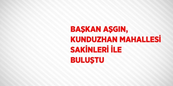 BAŞKAN AŞGIN, KUNDUZHAN MAHALLESİ SAKİNLERİ İLE BULUŞTU