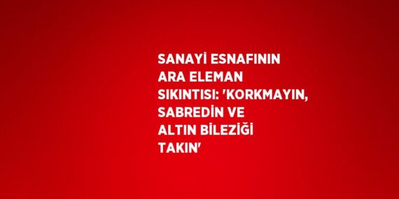 SANAYİ ESNAFININ ARA ELEMAN SIKINTISI: ‘KORKMAYIN, SABREDİN VE ALTIN BİLEZİĞİ TAKIN’