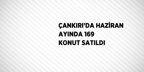 ÇANKIRI’DA HAZİRAN AYINDA 169 KONUT SATILDI