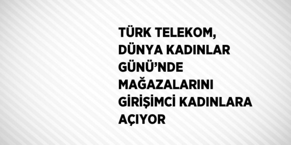 TÜRK TELEKOM, DÜNYA KADINLAR GÜNÜ’NDE MAĞAZALARINI GİRİŞİMCİ KADINLARA AÇIYOR