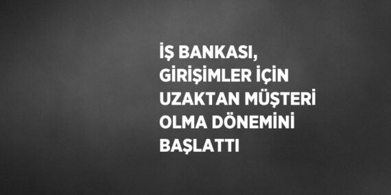 İŞ BANKASI, GİRİŞİMLER İÇİN UZAKTAN MÜŞTERİ OLMA DÖNEMİNİ BAŞLATTI