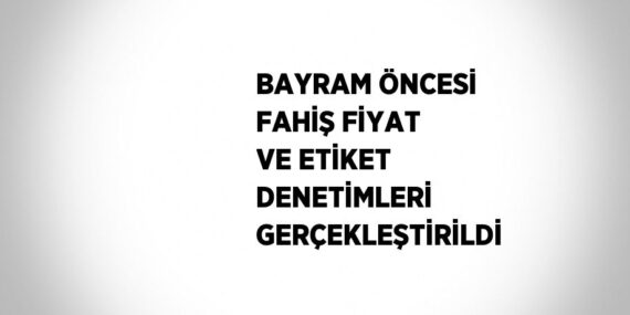 BAYRAM ÖNCESİ FAHİŞ FİYAT VE ETİKET DENETİMLERİ GERÇEKLEŞTİRİLDİ