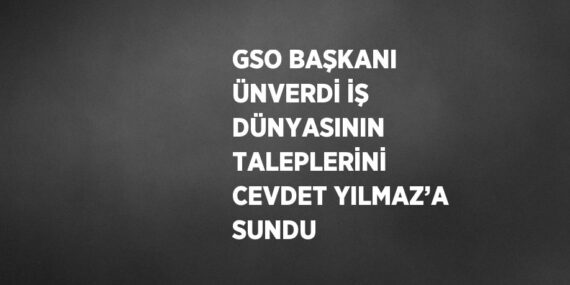 GSO BAŞKANI ÜNVERDİ İŞ DÜNYASININ TALEPLERİNİ CEVDET YILMAZ’A SUNDU
