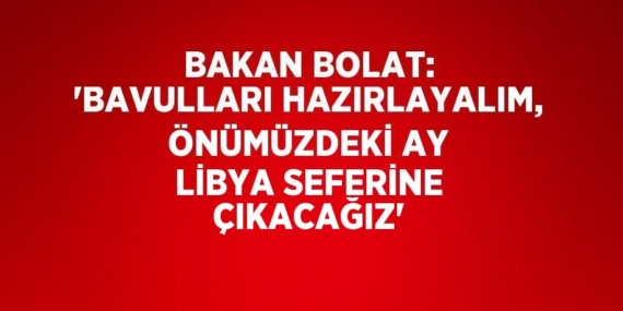 BAKAN BOLAT: ‘BAVULLARI HAZIRLAYALIM, ÖNÜMÜZDEKİ AY LİBYA SEFERİNE ÇIKACAĞIZ’