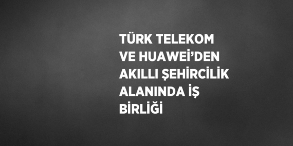 TÜRK TELEKOM VE HUAWEİ’DEN AKILLI ŞEHİRCİLİK ALANINDA İŞ BİRLİĞİ