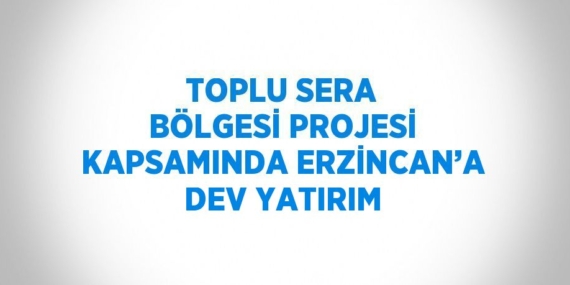 TOPLU SERA BÖLGESİ PROJESİ KAPSAMINDA ERZİNCAN’A DEV YATIRIM