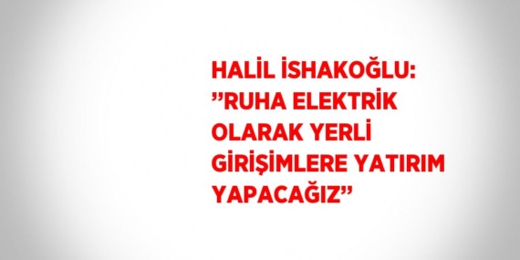 HALİL İSHAKOĞLU: ’’RUHA ELEKTRİK OLARAK YERLİ GİRİŞİMLERE YATIRIM YAPACAĞIZ’’