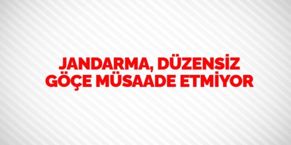 JANDARMA, DÜZENSİZ GÖÇE MÜSAADE ETMİYOR
