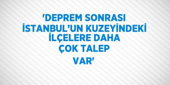 ‘DEPREM SONRASI İSTANBUL’UN KUZEYİNDEKİ İLÇELERE DAHA ÇOK TALEP VAR’