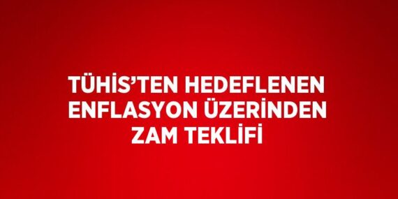 TÜHİS’TEN HEDEFLENEN ENFLASYON ÜZERİNDEN ZAM TEKLİFİ