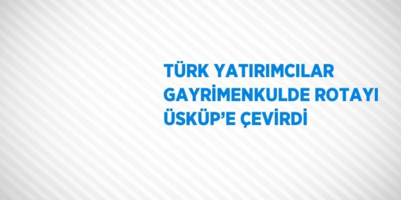 TÜRK YATIRIMCILAR GAYRİMENKULDE ROTAYI ÜSKÜP’E ÇEVİRDİ