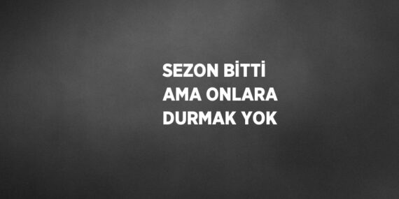 SEZON BİTTİ AMA ONLARA DURMAK YOK