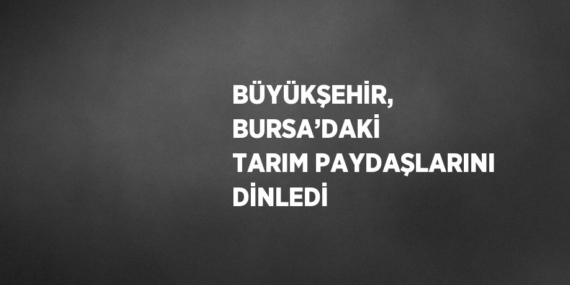 BÜYÜKŞEHİR, BURSA’DAKİ TARIM PAYDAŞLARINI DİNLEDİ