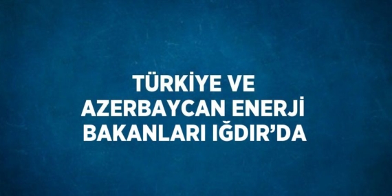 TÜRKİYE VE AZERBAYCAN ENERJİ BAKANLARI IĞDIR’DA