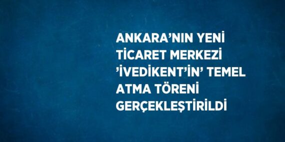 ANKARA’NIN YENİ TİCARET MERKEZİ ’İVEDİKENT’İN’ TEMEL ATMA TÖRENİ GERÇEKLEŞTİRİLDİ
